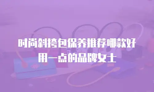 时尚斜挎包保养推荐哪款好用一点的品牌女士