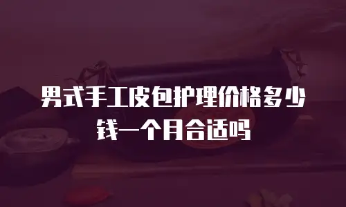 男式手工皮包护理价格多少钱一个月合适吗