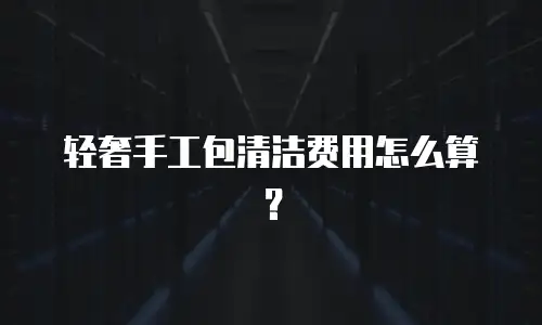 轻奢手工包清洁费用怎么算？