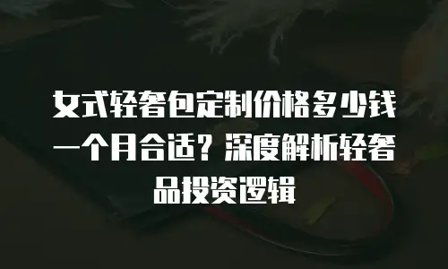 女式轻奢包定制价格多少钱一个月合适？深度解析轻奢品投资逻辑