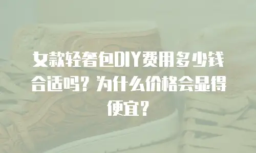 女款轻奢包DIY费用多少钱合适吗？为什么价格会显得便宜？