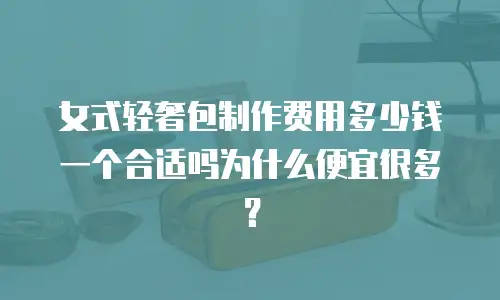 女式轻奢包制作费用多少钱一个合适吗为什么便宜很多？