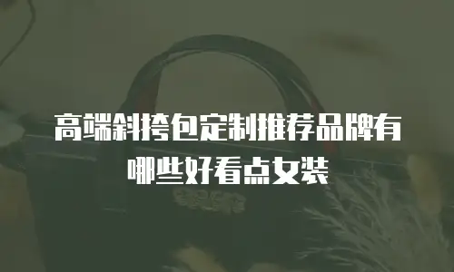 高端斜挎包定制推荐品牌有哪些好看点女装