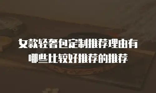 女款轻奢包定制推荐理由有哪些比较好推荐的推荐