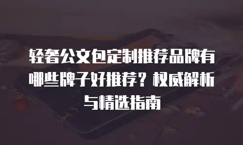 轻奢公文包定制推荐品牌有哪些牌子好推荐？权威解析与精选指南