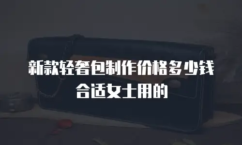 新款轻奢包制作价格多少钱合适女士用的