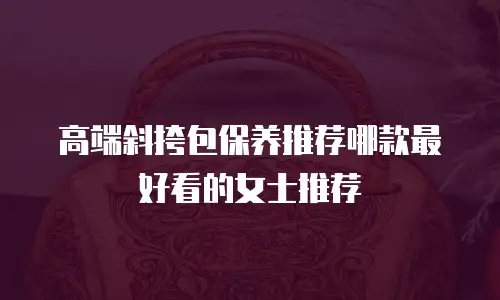 高端斜挎包保养推荐哪款最好看的女士推荐