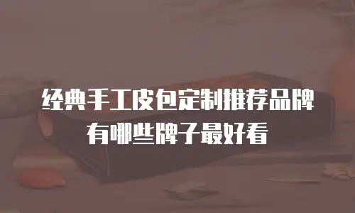 经典手工皮包定制推荐品牌有哪些牌子最好看
