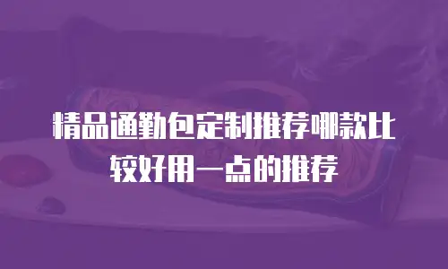 精品通勤包定制推荐哪款比较好用一点的推荐
