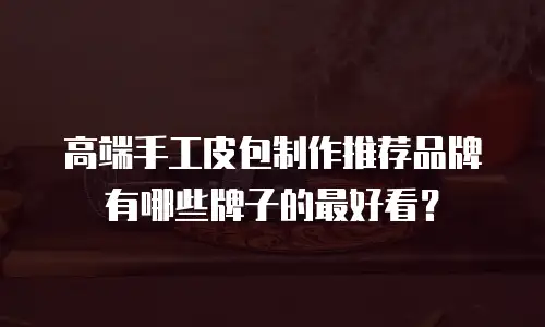 高端手工皮包制作推荐品牌有哪些牌子的最好看？
