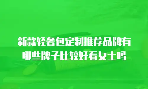 新款轻奢包定制推荐品牌有哪些牌子比较好看女士吗