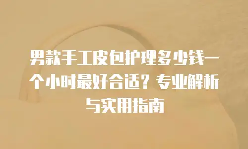 男款手工皮包护理多少钱一个小时最好合适？专业解析与实用指南