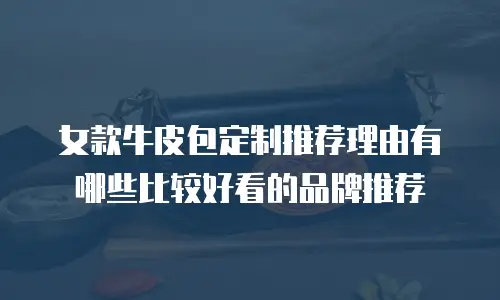女款牛皮包定制推荐理由有哪些比较好看的品牌推荐