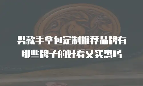 男款手拿包定制推荐品牌有哪些牌子的好看又实惠吗
