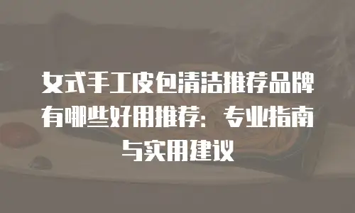 女式手工皮包清洁推荐品牌有哪些好用推荐：专业指南与实用建议