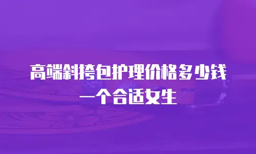 高端斜挎包护理价格多少钱一个合适女生