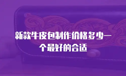 新款牛皮包制作价格多少一个最好的合适