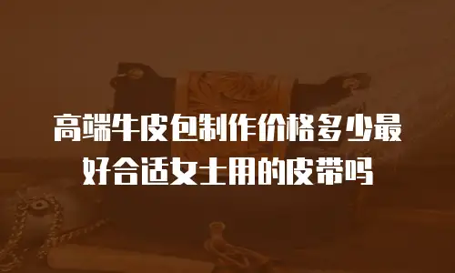 高端牛皮包制作价格多少最好合适女士用的皮带吗