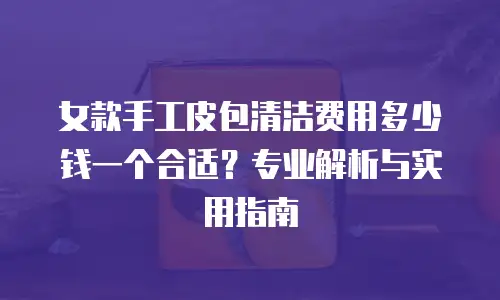 女款手工皮包清洁费用多少钱一个合适？专业解析与实用指南