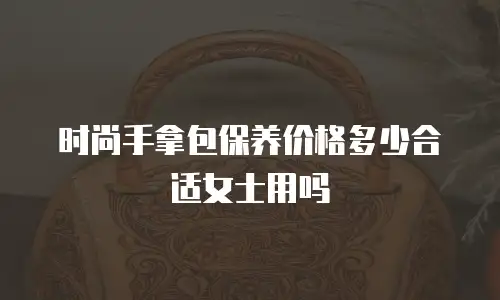 时尚手拿包保养价格多少合适女士用吗
