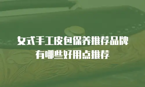 女式手工皮包保养推荐品牌有哪些好用点推荐
