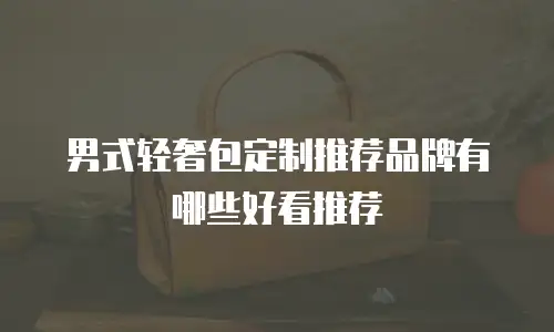 男式轻奢包定制推荐品牌有哪些好看推荐