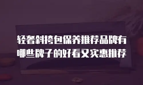轻奢斜挎包保养推荐品牌有哪些牌子的好看又实惠推荐