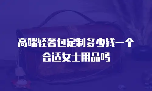 高端轻奢包定制多少钱一个合适女士用品吗