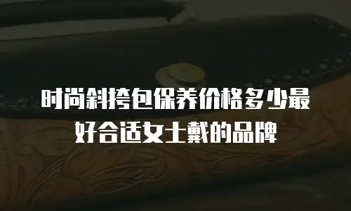 时尚斜挎包保养价格多少最好合适女士戴的品牌