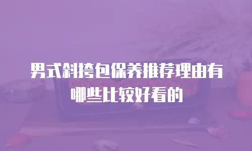 男式斜挎包保养推荐理由有哪些比较好看的