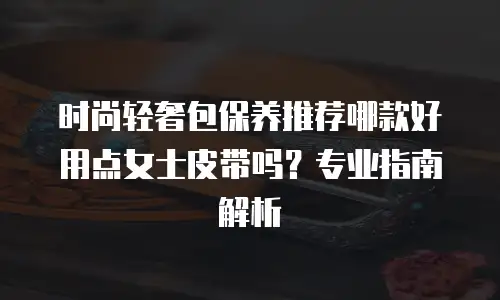 时尚轻奢包保养推荐哪款好用点女士皮带吗？专业指南解析