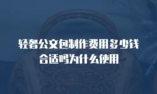 轻奢公文包制作费用多少钱合适吗为什么使用