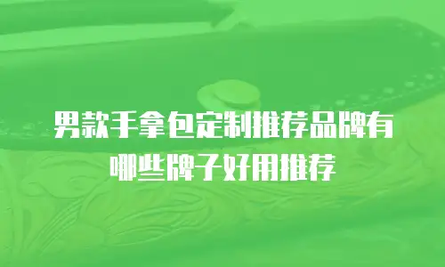 男款手拿包定制推荐品牌有哪些牌子好用推荐