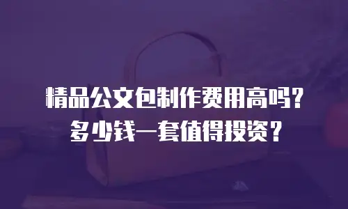 精品公文包制作费用高吗？多少钱一套值得投资？