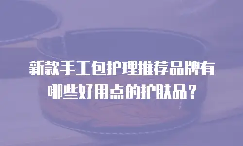 新款手工包护理推荐品牌有哪些好用点的护肤品？