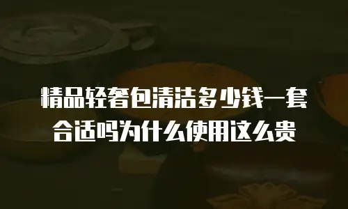 精品轻奢包清洁多少钱一套合适吗为什么使用这么贵