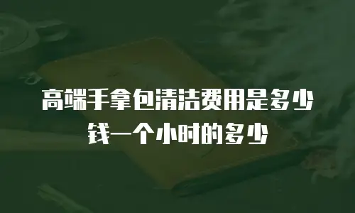 高端手拿包清洁费用是多少钱一个小时的多少