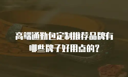 高端通勤包定制推荐品牌有哪些牌子好用点的？