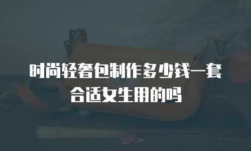 时尚轻奢包制作多少钱一套合适女生用的吗