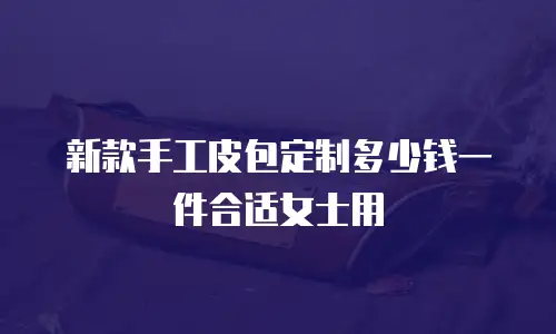 新款手工皮包定制多少钱一件合适女士用