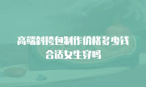 高端斜挎包制作价格多少钱合适女生穿吗