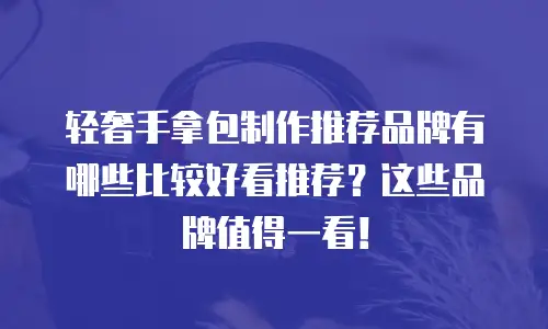 轻奢手拿包制作推荐品牌有哪些比较好看推荐？这些品牌值得一看！