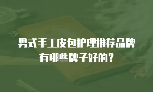 男式手工皮包护理推荐品牌有哪些牌子好的？