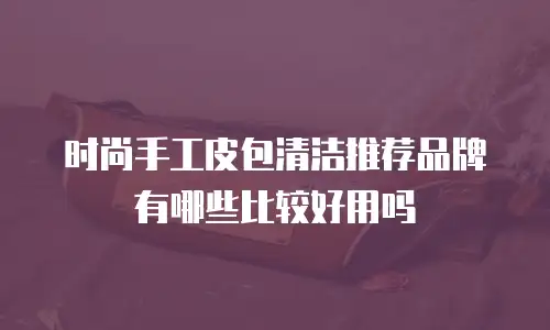 时尚手工皮包清洁推荐品牌有哪些比较好用吗