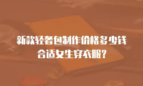 新款轻奢包制作价格多少钱合适女生穿衣服？