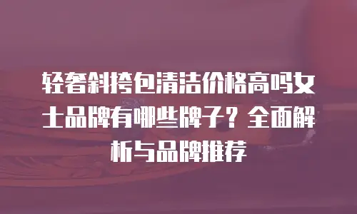 轻奢斜挎包清洁价格高吗女士品牌有哪些牌子？全面解析与品牌推荐
