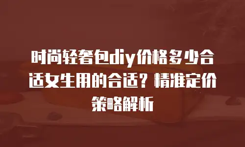 时尚轻奢包diy价格多少合适女生用的合适？精准定价策略解析