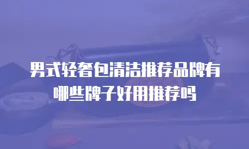 男式轻奢包清洁推荐品牌有哪些牌子好用推荐吗