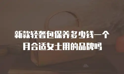 新款轻奢包保养多少钱一个月合适女士用的品牌吗
