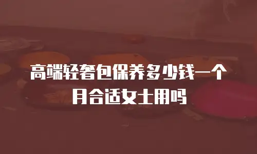 高端轻奢包保养多少钱一个月合适女士用吗